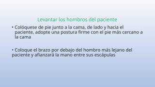 Levantar los hombros del paciente
• Colóquese de pie junto a la cama, de lado y hacia el
paciente, adopte una postura firme con el pie más cercano a
la cama
• Coloque el brazo por debajo del hombro más lejano del
paciente y afianzará la mano entre sus escápulas
 