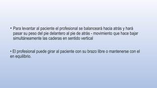 • Para levantar al paciente el profesional se balanceará hacia atrás y hará
pasar su peso del pie delantero al pie de atrás - movimiento que hace bajar
simultáneamente las caderas en sentido vertical
• El profesional puede girar al paciente con su brazo libre o mantenerse con el
en equilibrio.
 