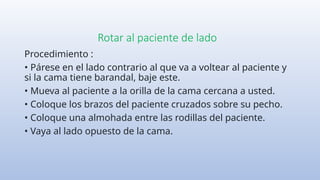 Rotar al paciente de lado
Procedimiento :
• Párese en el lado contrario al que va a voltear al paciente y
si la cama tiene barandal, baje este.
• Mueva al paciente a la orilla de la cama cercana a usted.
• Coloque los brazos del paciente cruzados sobre su pecho.
• Coloque una almohada entre las rodillas del paciente.
• Vaya al lado opuesto de la cama.
 