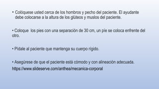 • Colóquese usted cerca de los hombros y pecho del paciente. El ayudante
debe colocarse a la altura de los glúteos y mus­
los del paciente.
• Coloque los pies con una separación de 30 cm, un píe se coloca enfrente del
otro.
• Pídale al paciente que mantenga su cuerpo rígido.
• Asegúrese de que el paciente está cómodo y con alineación adecuada.
https://www.slideserve.com/anthea/mecanica-corporal
 