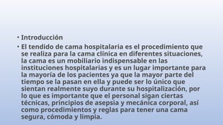 • Introducción
• El tendido de cama hospitalaria es el procedimiento que
se realiza para la cama clínica en diferentes situaciones,
la cama es un mobiliario indispensable en las
instituciones hospitalarias y es un lugar importante para
la mayoría de los pacientes ya que la mayor parte del
tiempo se la pasan en ella y puede ser lo único que
sientan realmente suyo durante su hospitalización, por
lo que es importante que el personal sigan ciertas
técnicas, principios de asepsia y mecánica corporal, así
como procedimientos y reglas para tener una cama
segura, cómoda y limpia.
 