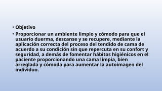 • Objetivo
• Proporcionar un ambiente limpio y cómodo para que el
usuario duerma, descanse y se recupere, mediante la
aplicación correcta del proceso del tendido de cama de
acuerdo a su condición sin que repercuta en su confort y
seguridad, a demás de fomentar hábitos higiénicos en el
paciente proporcionando una cama limpia, bien
arreglada y cómoda para aumentar la autoimagen del
individuo.
 