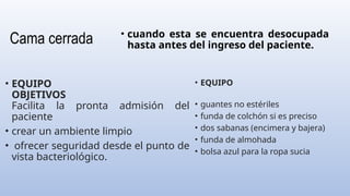 Cama cerrada
• EQUIPO
• guantes no estériles
• funda de colchón si es preciso
• dos sabanas (encimera y bajera)
• funda de almohada
• bolsa azul para la ropa sucia
• EQUIPO
OBJETIVOS
Facilita la pronta admisión del
paciente
• crear un ambiente limpio
• ofrecer seguridad desde el punto de
vista bacteriológico.
• cuando esta se encuentra desocupada
hasta antes del ingreso del paciente.
 