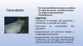 Cama abierta
• Es el procedimiento para cambiar
la ropa de cama, cuando se esta
en espera del paciente
ambulatorio
• OBJETIVO
preservar la energía del paciente y
mantener su estado de salud
• promover la comodidad del
paciente
• proporcionar un entorno limpio y
ordenado al paciente
• proporcionar una base de descanso
uniforme y sin arrugas minimizando
así las fuentes de irritación cutánea.
 