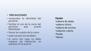• PRECAUCIONES
• comprobar la identidad del
paciente
• facilitar el uso de la cama del
paciente que pueda
deambular
• frenar las ruedas de la cama
• evite sacudir los tendidos
• el carro con ropa no debe
ingresar ala habitación, se
quedara en la puerta
Equipo
•sabana de abajo
•sabana clínica
•sabana de encima
•cobertor colcha
•funda
•tánico
 