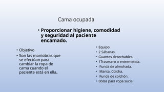 Cama ocupada
• Proporcionar higiene, comodidad
y seguridad al paciente
encamado.
• Objetivo
• Son las maniobras que
se efectúan para
cambiar la ropa de
cama cuando el
paciente está en ella.
• Equipo
• 2 Sábanas.
• Guantes desechables.
• 1Travesero o entremetida.
• Funda de almohada.
• Manta. Colcha.
• Funda de colchón.
• Bolsa para ropa sucia.
 