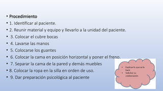 • Procedimiento
• 1. Identificar al paciente.
• 2. Reunir material y equipo y llevarlo a la unidad del paciente.
• 3. Colocar el cubre bocas
• 4. Lavarse las manos
• 5. Colocarse los guantes
• 6. Colocar la cama en posición horizontal y poner el freno.
• 7. Separar la cama de la pared y demás muebles
• 8. Colocar la ropa en la silla en orden de uso.
• 9. Dar preparación psicológica al paciente
 