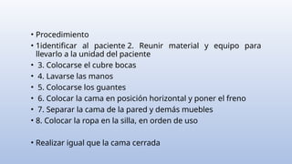 • Procedimiento
• 1identificar al paciente 2. Reunir material y equipo para
llevarlo a la unidad del paciente
• 3. Colocarse el cubre bocas
• 4. Lavarse las manos
• 5. Colocarse los guantes
• 6. Colocar la cama en posición horizontal y poner el freno
• 7. Separar la cama de la pared y demás muebles
• 8. Colocar la ropa en la silla, en orden de uso
• Realizar igual que la cama cerrada
 