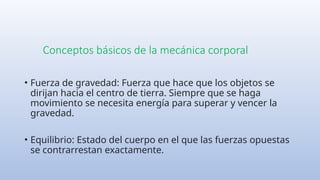Conceptos básicos de la mecánica corporal
• Fuerza de gravedad: Fuerza que hace que los objetos se
dirijan hacia el centro de tierra. Siempre que se haga
movimiento se necesita energía para superar y vencer la
gravedad.
• Equilibrio: Estado del cuerpo en el que las fuerzas opuestas
se contrarrestan exactamente.
 