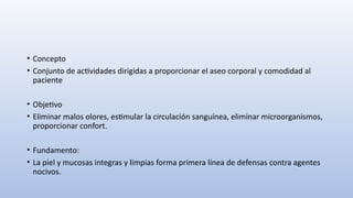 • Concepto
• Conjunto de actividades dirigidas a proporcionar el aseo corporal y comodidad al
paciente
• Objetivo
• Eliminar malos olores, estimular la circulación sanguínea, eliminar microorganismos,
proporcionar confort.
• Fundamento:
• La piel y mucosas integras y limpias forma primera línea de defensas contra agentes
nocivos.
 