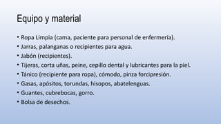 Equipo y material
• Ropa Limpia (cama, paciente para personal de enfermería).
• Jarras, palanganas o recipientes para agua.
• Jabón (recipientes).
• Tijeras, corta uñas, peine, cepillo dental y lubricantes para la piel.
• Tánico (recipiente para ropa), cómodo, pinza forcipresión.
• Gasas, apósitos, torundas, hisopos, abatelenguas.
• Guantes, cubrebocas, gorro.
• Bolsa de desechos.
 