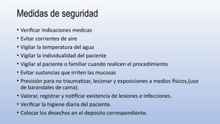 Medidas de seguridad
• Verificar indicaciones medicas
• Evitar corrientes de aire
• Vigilar la temperatura del agua
• Vigilar la individualidad del paciente
• Vigilar al paciente o familiar cuando realicen el procedimiento
• Evitar sustancias que irriten las mucosas
• Previsión para no traumatizar, lesionar y exposiciones a medios físicos,(uso
de barandales de cama).
• Valorar, registrar y notificar existencia de lesiones e infecciones.
• Verificar la higiene diaria del paciente.
• Colocar los desechos en el deposito correspondiente.
 