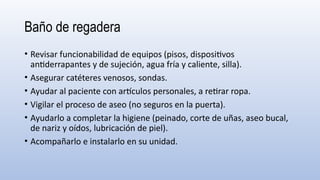Baño de regadera
• Revisar funcionabilidad de equipos (pisos, dispositivos
antiderrapantes y de sujeción, agua fría y caliente, silla).
• Asegurar catéteres venosos, sondas.
• Ayudar al paciente con artículos personales, a retirar ropa.
• Vigilar el proceso de aseo (no seguros en la puerta).
• Ayudarlo a completar la higiene (peinado, corte de uñas, aseo bucal,
de nariz y oídos, lubricación de piel).
• Acompañarlo e instalarlo en su unidad.
 