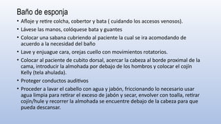 Baño de esponja
• Afloje y retire colcha, cobertor y bata ( cuidando los accesos venosos).
• Lávese las manos, colóquese bata y guantes
• Colocar una sabana cubriendo al paciente la cual se ira acomodando de
acuerdo a la necesidad del baño
• Lave y enjuague cara, orejas cuello con movimientos rotatorios.
• Colocar al paciente de cubito dorsal, acercar la cabeza al borde proximal de la
cama, introducir la almohada por debajo de los hombros y colocar el cojín
Kelly (tela ahulada).
• Proteger conductos auditivos
• Proceder a lavar el cabello con agua y jabón, friccionando lo necesario usar
agua limpia para retirar el exceso de jabón y secar, envolver con toalla, retirar
cojín/hule y recorrer la almohada se encuentre debajo de la cabeza para que
pueda descansar.
 