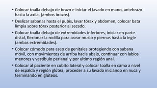 • Colocar toalla debajo de brazo e iniciar el lavado en mano, antebrazo
hasta la axila, (ambos brazos).
• Deslizar sabanas hasta el pubis, lavar tórax y abdomen, colocar bata
limpia sobre tórax posterior al secado.
• Colocar toalla debajo de extremidades inferiores, iniciar en parte
distal, flexionar la rodilla para asear muslo y piernas hasta la ingle
(ambas extremidades).
• Colocar cómodo para aseo de genitales protegiendo con sabana
móvil, con movimientos de arriba hacia abajo, continuar con labios
menores y vestíbulo perianal y por ultimo región anal.
• Colocar al paciente en cubito lateral y colocar toalla en cama a nivel
de espalda y región glútea, proceder a su lavado iniciando en nuca y
terminando en glúteos.
 