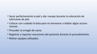 • Secar perfectamente la piel y dar masaje durante la colocación de
lubricante de piel.
• Colocar con cuidado la bata para no tensionar o doblar algún acceso
venoso.
• Proceder al arreglo de cama.
• Registrar y reportar reacciones del paciente durante el procedimiento.
• Retirar equipos utilizados.
 