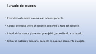 Lavado de manos
• Extender toalla sobre la cama a un lado del paciente.
• Colocar de cubito lateral al paciente, cuidando la ropa del paciente.
• Introducir las manos y lavar con gua y jabón, procediendo a su secado.
• Retirar el material y colocar al paciente en posición libremente escogida.
 