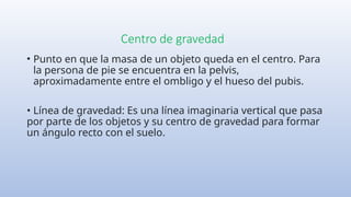 Centro de gravedad
• Punto en que la masa de un objeto queda en el centro. Para
la persona de pie se encuentra en la pelvis,
aproximadamente entre el ombligo y el hueso del pubis.
• Línea de gravedad: Es una línea imaginaria vertical que pasa
por parte de los objetos y su centro de gravedad para formar
un ángulo recto con el suelo.
 