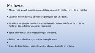 Pediluvios
• Aflojar ropa a nivel los pies, doblándolas en acordeón hasta el nivel de las rodillas.
• Levantar extremidades y coloca hule protegido con una toalla.
• Introducir los pies partiendo al aseo en dirección del tercio inferior de la pierna
hasta los dedos (cortar uñas si es necesario).
• Secar, desodorizar y dar masaje con gel lubricante.
• Retirar material utilizado, extender y arreglar cama.
•
• Si puede deambular el paciente realizar el procedimiento en el baño.
 