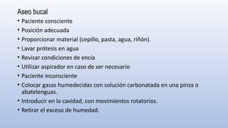 Aseo bucal
• Paciente consciente
• Posición adecuada
• Proporcionar material (cepillo, pasta, agua, riñón).
• Lavar prótesis en agua
• Revisar condiciones de encía
• Utilizar aspirador en caso de ser necesario
• Paciente inconsciente
• Colocar gasas humedecidas con solución carbonatada en una pinza o
abatelenguas.
• Introducir en la cavidad, con movimientos rotatorios.
• Retirar el exceso de humedad.
 