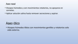 Aseo nasal
• Hisopos húmedos y con movimientos rotatorios, no apoyarse en
cornetes.
• Aplicar solución salina hasta remover secreciones y aspirar.
Aseo ótico
• Hisopos húmedos tibios con movimientos gentiles y rotatorios solo
oído externo.
 