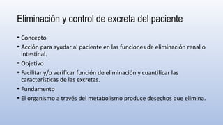 Eliminación y control de excreta del paciente
• Concepto
• Acción para ayudar al paciente en las funciones de eliminación renal o
intestinal.
• Objetivo
• Facilitar y/o verificar función de eliminación y cuantificar las
características de las excretas.
• Fundamento
• El organismo a través del metabolismo produce desechos que elimina.
 