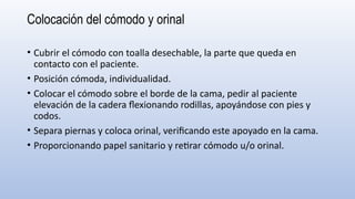 Colocación del cómodo y orinal
• Cubrir el cómodo con toalla desechable, la parte que queda en
contacto con el paciente.
• Posición cómoda, individualidad.
• Colocar el cómodo sobre el borde de la cama, pedir al paciente
elevación de la cadera flexionando rodillas, apoyándose con pies y
codos.
• Separa piernas y coloca orinal, verificando este apoyado en la cama.
• Proporcionando papel sanitario y retirar cómodo u/o orinal.
 