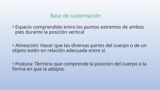 Base de sustentación
• Espacio comprendido entre los puntos extremos de ambos
pies durante la posición vertical
• Alineación: Hacer que las diversas partes del cuerpo o de un
objeto estén en relación adecuada entre sí.
• Postura: Término que comprende la posición del cuerpo o la
forma en que la adopta.
 