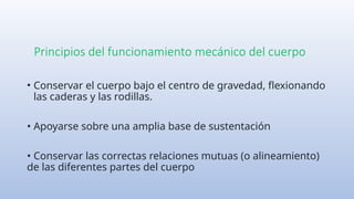 Principios del funcionamiento mecánico del cuerpo
• Conservar el cuerpo bajo el centro de gravedad, flexionando
las caderas y las rodillas.
• Apoyarse sobre una amplia base de sustentación
• Conservar las correctas relaciones mutuas (o alineamiento)
de las diferentes partes del cuerpo
 