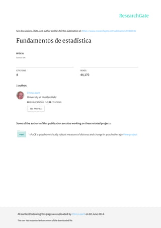 See	discussions,	stats,	and	author	profiles	for	this	publication	at:	https://www.researchgate.net/publication/49303936
Fundamentos	de	estadística
Article
Source:	OAI
CITATIONS
4
READS
44,170
1	author:
Some	of	the	authors	of	this	publication	are	also	working	on	these	related	projects:
sPaCE	a	psychometrically	robust	measure	of	distress	and	change	in	psychotherapy	View	project
Chris	Leach
University	of	Huddersfield
48	PUBLICATIONS			1,136	CITATIONS			
SEE	PROFILE
All	content	following	this	page	was	uploaded	by	Chris	Leach	on	02	June	2014.
The	user	has	requested	enhancement	of	the	downloaded	file.
 