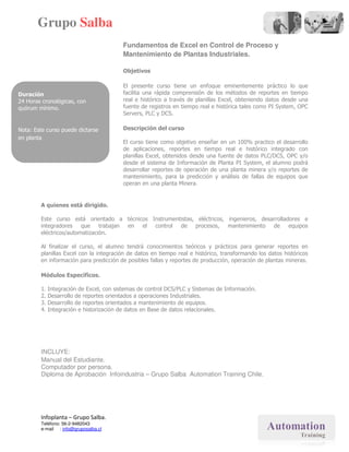 Grupo Salba
                                        Fundamentos de Excel en Control de Proceso y
                                                             l
                                        Mantenimiento de Plantas Industriales.

                                        Objetivos

                                        El presente curso tiene un enfoque eminentemente práctico lo que
Duración                                facilita una rápida comprensión de los métodos de reportes en tiempo
24 Horas cronológicas, con              real e histórico a través de planillas Excel, obteniendo datos desde una
quórum mínimo.                          fuente de registros en tiempo real e his
                                                                              histórica tales como PI System, OPC
                                                                                                      S
                                        Servers, PLC y DCS.

Nota: Este curso puede dictarse         Descripción del curso
en planta
                                        El curso tiene como objetivo enseñar en un 100% practico el desarrollo
                                        de aplicaciones, reportes en tiempo real e histórico integrado con
                                        planillas Excel, obtenidos desde una fuente de datos PLC/DCS, OPC y/o
                                        desde el sistema de Información de Planta PI System, el alumno podrá
                                        desarrollar reportes de operación de una planta minera y/o reportes de
                                        mantenimiento, para la predicción y análisis de fallas de equ
                                                                                                  equipos que
                                        operan en una planta Minera.


        A quienes está dirigido.

        Este curso está orientado a técnicos Instrumentistas, eléctricos, ingenieros, desarrolladores e
        integradores que trabajan en el       control de procesos, mantenimiento de equipos
        eléctricos/automatización.

        Al finalizar el curso, el alumno tendrá conocimientos teóricos y prácticos para generar reportes en
                              ,
        planillas Excel con la integración de datos en tiempo real e histórico, transformando los datos históricos
        en información para predicción de posibles fallas y reportes de producción, operación de plantas mineras.

        Módulos Específicos.

        1. Integración de Excel, con sistemas de control DCS/PLC y Sistemas de Información.
        2. Desarrollo de reportes orientados a operaciones Industriales.
        3. Desarrollo de reportes orientados a mantenimiento de equipos.
        4. Integración e historización de datos en Base de datos relacionales.
                               ización




        INCLUYE:
        Manual del Estudiante.
        Computador por persona.
        Diploma de Aprobación Infoindustria – Grupo Salba Automation Training Chile.
                               nfoindustria




        Infoplanta – Grupo Salba.
        Teléfono: 56-2-9482043
        e-mail : info@gruposalba.cl
 