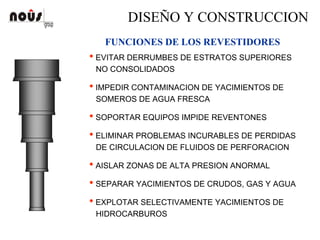 DISEÑO Y CONSTRUCCION
FUNCIONES DE LOS REVESTIDORES
• EVITAR DERRUMBES DE ESTRATOS SUPERIORES
NO CONSOLIDADOS
• IMPEDIR CONTAMINACION DE YACIMIENTOS DE
SOMEROS DE AGUA FRESCA
• SOPORTAR EQUIPOS IMPIDE REVENTONES
• ELIMINAR PROBLEMAS INCURABLES DE PERDIDAS
DE CIRCULACION DE FLUIDOS DE PERFORACION
• AISLAR ZONAS DE ALTA PRESION ANORMAL
• SEPARAR YACIMIENTOS DE CRUDOS, GAS Y AGUA
• EXPLOTAR SELECTIVAMENTE YACIMIENTOS DE
HIDROCARBUROS
 