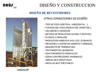 DISEÑO Y CONSTRUCCION
DISEÑO DE REVESTIDORES
UNIACOP
OTRAS CONDICIONES DE DISEÑO
• TIPO DE POZO (VERTICAL, HORIZONTAL ...)
• FUNCION DEL POZO (PRODUCTOR. INYECTOR..)
• VOLUMENES A MANEJAR
• METODO DE PRODUCCION (AHORA Y DESPUES)
• FLUIDOS A PRODUCIR
• PRODUCCION AGRESIVA (H2S, CO2, CLORUROS)
• PRESIONES A SOPORTAR (ABIERTO Y CERRADO)
• GRADIENTE DE TEMPERATURA
• TRATAMIENTOS QUIMICOS
• FRACTURAMIENTO HIDRAULICO
• ZONAS CON PRESIONES ANORMALES
• ARENAS MUY DEPLETADAS
• ARCILLAS MUY INESTABLES
 