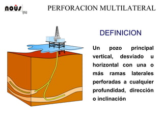 PERFORACION MULTILATERAL
DEFINICION
Un pozo principal
vertical, desviado u
horizontal con una o
más ramas laterales
perforadas a cualquier
profundidad, dirección
o inclinación
 
