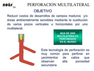 PERFORACION MULTILATERAL
Reducir costos de desarrollos de campos maduros y/o
áreas ambientalmente sensibles mediante la sustitución
de varios pozos verticales u horizontales por uno
multilateral.
MAS DE 2000
MULTILATERALES
PERFORADOS
EN EL MUNDO
Esta tecnología de perforación es
muy común para perforar en
yacimientos de caliza que
observan alta porosidad
secundaria
OBJETIVO
 