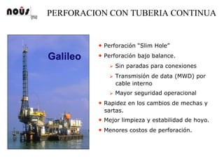 PERFORACION CON TUBERIA CONTINUA
Galileo
• Perforación “Slim Hole”
• Perforación bajo balance.
Sin paradas para conexiones
Transmisión de data (MWD) por
cable interno
Mayor seguridad operacional
• Rapidez en los cambios de mechas y
sartas.
• Mejor limpieza y estabilidad de hoyo.
• Menores costos de perforación.
 