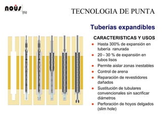 TECNOLOGIA DE PUNTA
Tuberías expandibles
CARACTERISTICAS Y USOS
Hasta 300% de expansión en
tubería ranurada
20 - 30 % de expansión en
tubos lisos
Permite aislar zonas inestables
Control de arena
Reparación de revestidores
dañados
Sustitución de tubulares
convencionales sin sacrificar
diámetros
Perforación de hoyos delgados
(slim hole)
 