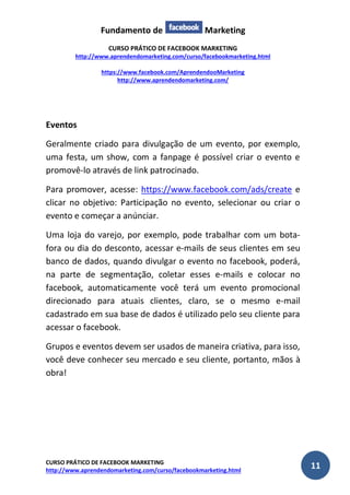 Fundamento de Marketing 
CURSO PRÁTICO DE FACEBOOK MARKETING 
http://www.aprendendomarketing.com/curso/facebookmarketing.html 
https://www.facebook.com/AprendendooMarketing 
http://www.aprendendomarketing.com/ 
CURSO PRÁTICO DE FACEBOOK MARKETING 
http://www.aprendendomarketing.com/curso/facebookmarketing.html 11 
Eventos 
Geralmente criado para divulgação de um evento, por exemplo, uma festa, um show, com a fanpage é possível criar o evento e promovê-lo através de link patrocinado. 
Para promover, acesse: https://www.facebook.com/ads/create e clicar no objetivo: Participação no evento, selecionar ou criar o evento e começar a anúnciar. 
Uma loja do varejo, por exemplo, pode trabalhar com um bota- fora ou dia do desconto, acessar e-mails de seus clientes em seu banco de dados, quando divulgar o evento no facebook, poderá, na parte de segmentação, coletar esses e-mails e colocar no facebook, automaticamente você terá um evento promocional direcionado para atuais clientes, claro, se o mesmo e-mail cadastrado em sua base de dados é utilizado pelo seu cliente para acessar o facebook. 
Grupos e eventos devem ser usados de maneira criativa, para isso, você deve conhecer seu mercado e seu cliente, portanto, mãos à obra! 
 