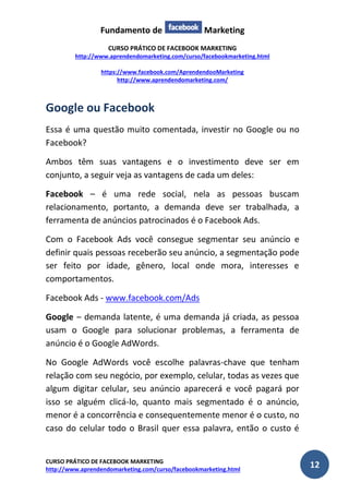 Fundamento de Marketing 
CURSO PRÁTICO DE FACEBOOK MARKETING 
http://www.aprendendomarketing.com/curso/facebookmarketing.html 
https://www.facebook.com/AprendendooMarketing 
http://www.aprendendomarketing.com/ 
CURSO PRÁTICO DE FACEBOOK MARKETING 
http://www.aprendendomarketing.com/curso/facebookmarketing.html 12 
Google ou Facebook 
Essa é uma questão muito comentada, investir no Google ou no Facebook? 
Ambos têm suas vantagens e o investimento deve ser em conjunto, a seguir veja as vantagens de cada um deles: 
Facebook – é uma rede social, nela as pessoas buscam relacionamento, portanto, a demanda deve ser trabalhada, a ferramenta de anúncios patrocinados é o Facebook Ads. 
Com o Facebook Ads você consegue segmentar seu anúncio e definir quais pessoas receberão seu anúncio, a segmentação pode ser feito por idade, gênero, local onde mora, interesses e comportamentos. 
Facebook Ads - www.facebook.com/Ads 
Google – demanda latente, é uma demanda já criada, as pessoa usam o Google para solucionar problemas, a ferramenta de anúncio é o Google AdWords. 
No Google AdWords você escolhe palavras-chave que tenham relação com seu negócio, por exemplo, celular, todas as vezes que algum digitar celular, seu anúncio aparecerá e você pagará por isso se alguém clicá-lo, quanto mais segmentado é o anúncio, menor é a concorrência e consequentemente menor é o custo, no caso do celular todo o Brasil quer essa palavra, então o custo é  