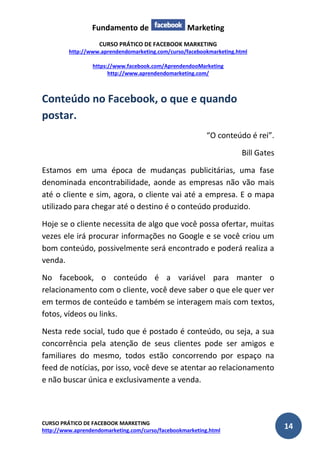 Fundamento de Marketing 
CURSO PRÁTICO DE FACEBOOK MARKETING 
http://www.aprendendomarketing.com/curso/facebookmarketing.html 
https://www.facebook.com/AprendendooMarketing 
http://www.aprendendomarketing.com/ 
CURSO PRÁTICO DE FACEBOOK MARKETING 
http://www.aprendendomarketing.com/curso/facebookmarketing.html 14 
Conteúdo no Facebook, o que e quando postar. 
“O conteúdo é rei”. 
Bill Gates 
Estamos em uma época de mudanças publicitárias, uma fase denominada encontrabilidade, aonde as empresas não vão mais até o cliente e sim, agora, o cliente vai até a empresa. E o mapa utilizado para chegar até o destino é o conteúdo produzido. 
Hoje se o cliente necessita de algo que você possa ofertar, muitas vezes ele irá procurar informações no Google e se você criou um bom conteúdo, possivelmente será encontrado e poderá realiza a venda. 
No facebook, o conteúdo é a variável para manter o relacionamento com o cliente, você deve saber o que ele quer ver em termos de conteúdo e também se interagem mais com textos, fotos, vídeos ou links. 
Nesta rede social, tudo que é postado é conteúdo, ou seja, a sua concorrência pela atenção de seus clientes pode ser amigos e familiares do mesmo, todos estão concorrendo por espaço na feed de notícias, por isso, você deve se atentar ao relacionamento e não buscar única e exclusivamente a venda.  