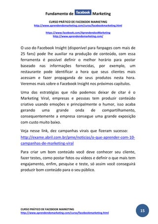 Fundamento de Marketing 
CURSO PRÁTICO DE FACEBOOK MARKETING 
http://www.aprendendomarketing.com/curso/facebookmarketing.html 
https://www.facebook.com/AprendendooMarketing 
http://www.aprendendomarketing.com/ 
CURSO PRÁTICO DE FACEBOOK MARKETING 
http://www.aprendendomarketing.com/curso/facebookmarketing.html 15 
O uso do Facebook Insight (disponível para fanpages com mais de 25 fans) pode lhe auxiliar na produção de conteúdo, com essa ferramenta é possível definir o melhor horário para postar baseado nas informações fornecidas, por exemplo, um restaurante pode identificar a hora que seus clientes mais acessam e fazer propaganda de seus produtos nesta hora. Veremos mais sobre o Facebook Insight nos próximos capítulos. 
Uma das estratégias que não podemos deixar de citar é o Marketing Viral, empresas e pessoas tem produzir conteúdo criativo usando emoções e principalmente o humor, isso acaba gerando uma grande onda de compartilhamento, consequentemente a empresa consegue uma grande exposição com custo muito baixo. 
Veja nesse link, dez campanhas virais que fizeram sucesso: * * http://exame.abril.com.br/pme/noticias/o-que-aprender-com-10- campanhas-de-marketing-viral 
Para criar um bom conteúdo você deve conhecer seu cliente, fazer testes, como postar fotos ou vídeos e definir o que mais tem engajamento, enfim, pesquise e teste, só assim você conseguirá produzir bom conteúdo para o seu público. 
 