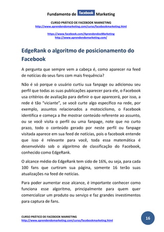 Fundamento de Marketing 
CURSO PRÁTICO DE FACEBOOK MARKETING 
http://www.aprendendomarketing.com/curso/facebookmarketing.html 
https://www.facebook.com/AprendendooMarketing 
http://www.aprendendomarketing.com/ 
CURSO PRÁTICO DE FACEBOOK MARKETING 
http://www.aprendendomarketing.com/curso/facebookmarketing.html 16 
EdgeRank o algoritmo de posicionamento do Facebook 
A pergunta que sempre vem a cabeça é, como aparecer na feed de notícias do seus fans com mais frequência? 
Não é só porque o usuário curtiu sua fanpage ou adicionou seu perfil que todas as suas publicações aparecer para ele, o Facebook usa critérios de avaliação para definir o que aparecerá, por isso, a rede é tão “viciante”, se você curte algo específico na rede, por exemplo, assuntos relacionados a motociclismo, o Facebook identifica e começa a lhe mostrar conteúdo referente ao assunto, ou se você visita o perfil ou uma fanpage, note que no curto prazo, todo o conteúdo gerado por neste perfil ou fanpage visitada aparece em sua feed de notícias, pois o facebook entende que isso é relevante para você, toda essa matemática é desenvolvido sob o algoritmo de classificação do Facebook, conhecido como EdgeRank. 
O alcance médio do EdgeRank tem sido de 16%, ou seja, para cada 100 fans que curtiram sua página, somente 16 terão suas atualizações na feed de notícias. 
Para poder aumentar esse alcance, é importante conhecer como funciona esse algoritmo, principalmente para quem quer comercializar um produto ou serviço e faz grandes investimentos para captura de fans.  