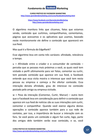Fundamento de Marketing 
CURSO PRÁTICO DE FACEBOOK MARKETING 
http://www.aprendendomarketing.com/curso/facebookmarketing.html 
https://www.facebook.com/AprendendooMarketing 
http://www.aprendendomarketing.com/ 
CURSO PRÁTICO DE FACEBOOK MARKETING 
http://www.aprendendomarketing.com/curso/facebookmarketing.html 17 
O algoritmo monitora links que clicamos, fotos que estamos vendo, conteúdo que curtimos, compartilhamos, comentamos, páginas que acessamos e os aplicativos que usamos, baseado neste monitoramente ele define o conteúdo que aparecerá em sua feed. 
Mas qual é a fórmula do EdgeRank? 
Esse algoritmo leva em conta três variáveis: afinidade, relevância e tempo. 
u = Afinidade entre o criador e o consumidor de conteúdo – perceba que as pessoas mais próximas a você, as quais você tem visitado o perfil ultimamente para ver fotos, comentar ou curtir, tem postado conteúdo que aparece em sua feed, o facebook entende que essa visita mostra o interesse que você tem nesta pessoa ou empresa e começa a lhe ofertar conteúdo. Essa interação denota afinidade, grau de interesse no conteúdo postado pelo amigo ou empresa visitado. 
w = Peso da interação (Comentar, Curtir, Marcar) – outro item que o Facebook leva em consideração para definir o conteúdo que aparece em sua feed de notícias são as suas interações com curtir, comentar e compartilhar. Quando você exerce alguma destas operações o conteúdo aparece também para a sua rede de contatos, por isso, a importância de buscar a interação com os fans. Se você posta um conteúdo e algum fan curte, logo, parte dos amigos dele também verão esse conteúdo, e se, você  