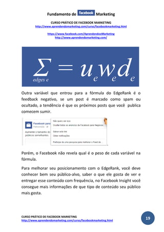 Fundamento de Marketing 
CURSO PRÁTICO DE FACEBOOK MARKETING 
http://www.aprendendomarketing.com/curso/facebookmarketing.html 
https://www.facebook.com/AprendendooMarketing 
http://www.aprendendomarketing.com/ 
CURSO PRÁTICO DE FACEBOOK MARKETING 
http://www.aprendendomarketing.com/curso/facebookmarketing.html 19 
Outra variável que entrou para a fórmula do EdgeRank é o feedback negativo, se um post é marcado como spam ou ocultado, a tendência é que os próximos posts que você publica comecem sumir. 
. 
Porém, o Facebook não revela qual é o peso de cada variável na fórmula. 
Para melhorar seu posicionamento com o EdgeRank, você deve conhecer bem seu público-alvo, saber o que ele gosta de ver e entregar esse conteúdo com frequência, no Facebook Insight você consegue mais informações de que tipo de conteúdo seu público mais gosta.  