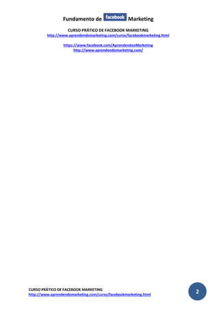 Fundamento de Marketing 
CURSO PRÁTICO DE FACEBOOK MARKETING 
http://www.aprendendomarketing.com/curso/facebookmarketing.html 
https://www.facebook.com/AprendendooMarketing 
http://www.aprendendomarketing.com/ 
CURSO PRÁTICO DE FACEBOOK MARKETING 
http://www.aprendendomarketing.com/curso/facebookmarketing.html 2 
 