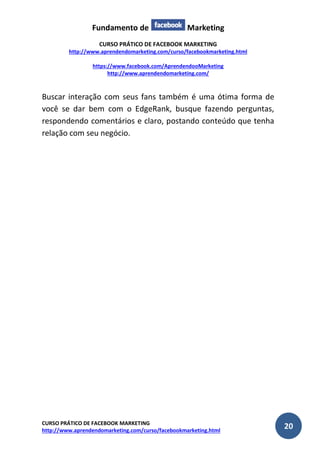 Fundamento de Marketing 
CURSO PRÁTICO DE FACEBOOK MARKETING 
http://www.aprendendomarketing.com/curso/facebookmarketing.html 
https://www.facebook.com/AprendendooMarketing 
http://www.aprendendomarketing.com/ 
CURSO PRÁTICO DE FACEBOOK MARKETING 
http://www.aprendendomarketing.com/curso/facebookmarketing.html 20 
Buscar interação com seus fans também é uma ótima forma de você se dar bem com o EdgeRank, busque fazendo perguntas, respondendo comentários e claro, postando conteúdo que tenha relação com seu negócio. 
 