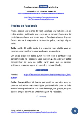 Fundamento de Marketing 
CURSO PRÁTICO DE FACEBOOK MARKETING 
http://www.aprendendomarketing.com/curso/facebookmarketing.html 
https://www.facebook.com/AprendendooMarketing 
http://www.aprendendomarketing.com/ 
CURSO PRÁTICO DE FACEBOOK MARKETING 
http://www.aprendendomarketing.com/curso/facebookmarketing.html 21 
Plugins do Facebook 
Plugins sociais são formas de você socializar seu website com as redes sociais, facilitando por exemplo o compartilhamento de conteúdo criado em sua home page, o Facebook oferece diversas formas de você integra-lo e totalmente grátis, conheça alguns deles: 
Botão curtir: O botão curtir é a maneira mais rápida para as pessoas a compartilharem conteúdo com seus amigos. 
Um único clique no botão curtir faz com que o conteúdo seja compartilhado no Facebook. Você também pode exibir um botão compartilhar ao lado do botão curtir para que as pessoas adicionem uma mensagem ao conteúdo compartilhado. 
Acesse: https://developers.facebook.com/docs/plugins/like- button 
Botão Compartilhar: O botão compartilhar permite que as pessoas adicionem uma mensagem personalizada para os links antes de compartilhar em sua linha do tempo, em grupos, ou para os seus amigos através de uma mensagem no Facebook. 
 