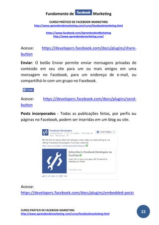Fundamento de Marketing 
CURSO PRÁTICO DE FACEBOOK MARKETING 
http://www.aprendendomarketing.com/curso/facebookmarketing.html 
https://www.facebook.com/AprendendooMarketing 
http://www.aprendendomarketing.com/ 
CURSO PRÁTICO DE FACEBOOK MARKETING 
http://www.aprendendomarketing.com/curso/facebookmarketing.html 22 
Acesse: https://developers.facebook.com/docs/plugins/share- button 
Enviar: O botão Enviar permite enviar mensagens privadas de conteúdo em seu site para um ou mais amigos em uma mensagem no Facebook, para um endereço de e-mail, ou compartilhá-lo com um grupo no Facebook. 
Acesse: https://developers.facebook.com/docs/plugins/send- button 
Posts incorporados - Todas as publicações feitas, por perfis ou páginas no Facebook, podem ser inseridas em um blog ou site. 
Acesse: https://developers.facebook.com/docs/plugins/embedded-posts  