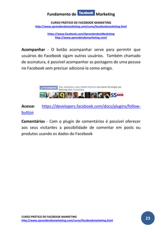 Fundamento de Marketing 
CURSO PRÁTICO DE FACEBOOK MARKETING 
http://www.aprendendomarketing.com/curso/facebookmarketing.html 
https://www.facebook.com/AprendendooMarketing 
http://www.aprendendomarketing.com/ 
CURSO PRÁTICO DE FACEBOOK MARKETING 
http://www.aprendendomarketing.com/curso/facebookmarketing.html 23 
Acompanhar - O botão acompanhar serve para permitir que usuários do Facebook sigam outros usuários. Também chamado de assinatura, é possível acompanhar as postagens de uma pessoa no Facebook sem precisar adicioná-la como amigo. 
Acesse: https://developers.facebook.com/docs/plugins/follow- button 
Comentários - Com o plugin de comentários é possível oferecer aos seus visitantes a possibilidade de comentar em posts ou produtos usando os dados do Facebook 
 