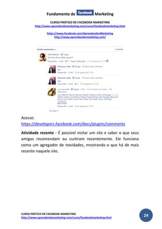 Fundamento de Marketing 
CURSO PRÁTICO DE FACEBOOK MARKETING 
http://www.aprendendomarketing.com/curso/facebookmarketing.html 
https://www.facebook.com/AprendendooMarketing 
http://www.aprendendomarketing.com/ 
CURSO PRÁTICO DE FACEBOOK MARKETING 
http://www.aprendendomarketing.com/curso/facebookmarketing.html 24 
Acesse: https://developers.facebook.com/docs/plugins/comments 
Atividade recente - É possível visitar um site e saber o que seus amigos recomendam ou curtiram recentemente. Ele funciona como um agregador de novidades, mostrando o que há de mais recente naquele site. 
 